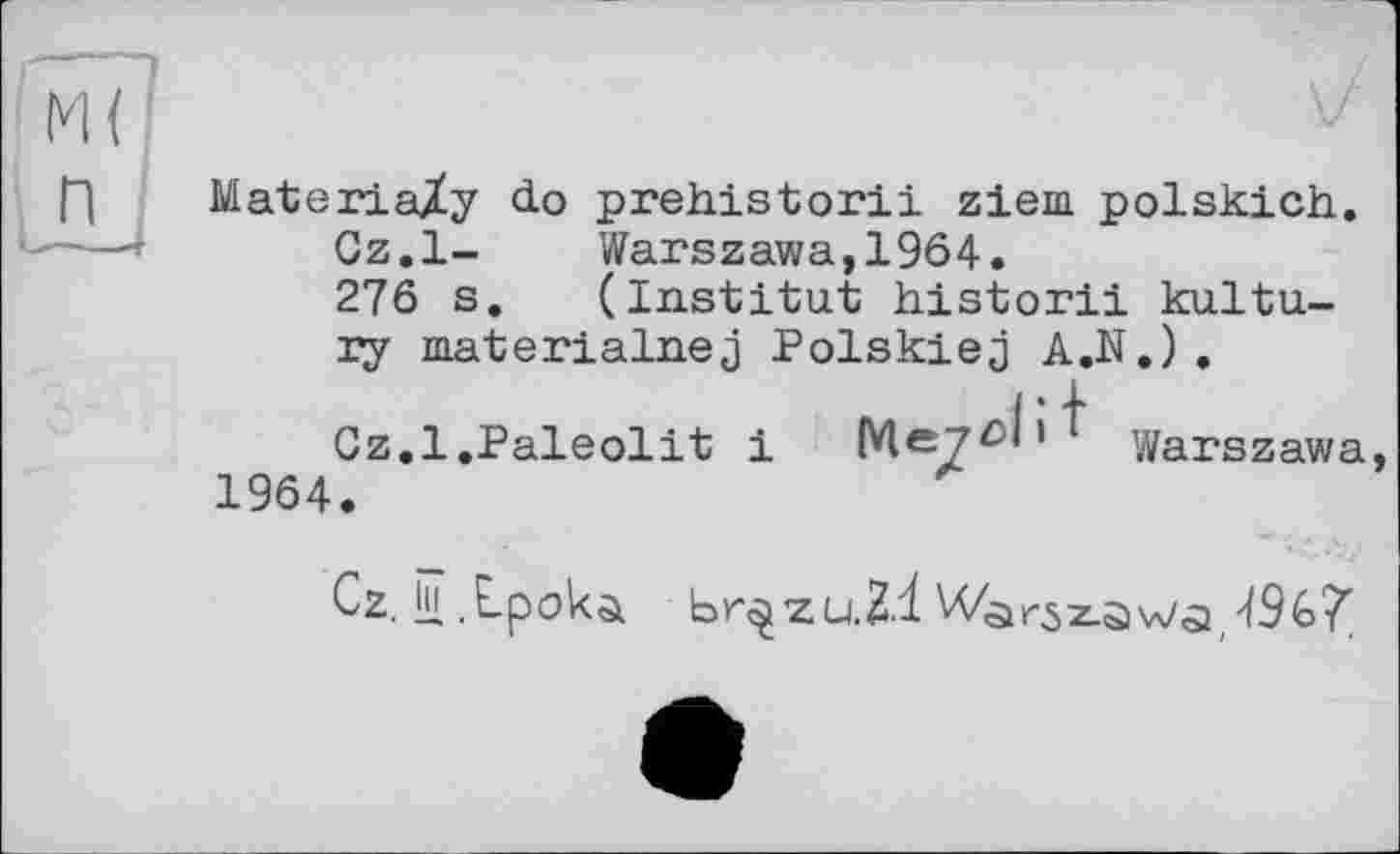 ﻿Materia/у do prehistoric ziem polskich.
Cz.l- Warszawa,1964.
276 s. (Institut historii kultu-xy materialnej Polskiej A.N.) .
Cz.l.Paleolit і	Meyûh Warszawa,
1964.
Cz. іц , Lpoka. br^zuH.l W<sir5z.s)\A/Q